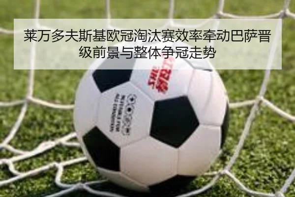 莱万多夫斯基欧冠淘汰赛效率牵动巴萨晋级前景与整体争冠走势 | kaiyun