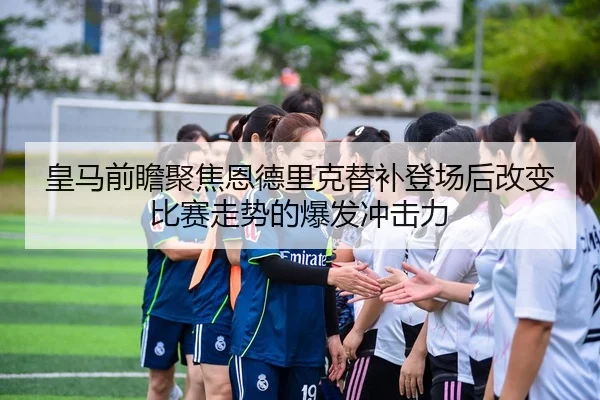 皇马前瞻聚焦恩德里克替补登场后改变比赛走势的爆发冲击力