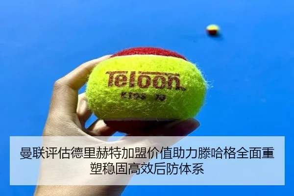 曼联评估德里赫特加盟价值助力滕哈格全面重塑稳固高效后防体系